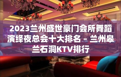 2023兰州盛世豪门会所舞蹈演绎夜总会十大排名 – 兰州皋兰石洞KTV排行