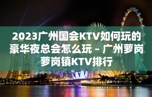 2023广州国会KTV如何玩的豪华夜总会怎么玩 – 广州萝岗萝岗镇KTV排行