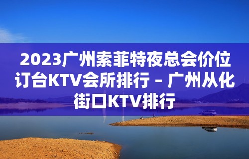 2023广州索菲特夜总会价位订台KTV会所排行 – 广州从化街口KTV排行