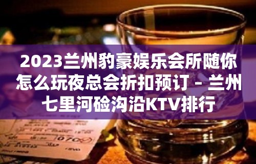 2023兰州豹豪娱乐会所随你怎么玩夜总会折扣预订 – 兰州七里河硷沟沿KTV排行