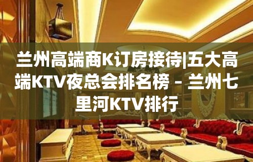 兰州高端商K订房接待|五大高端KTV夜总会排名榜 – 兰州七里河KTV排行