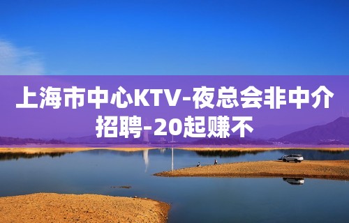 上海市中心KTV-夜总会非中介招聘-20起赚不