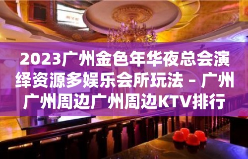 2023广州金色年华夜总会演绎资源多娱乐会所玩法 – 广州广州周边广州周边KTV排行