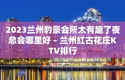 2023兰州豹豪会所太有趣了夜总会哪里好 – 兰州红古花庄KTV排行