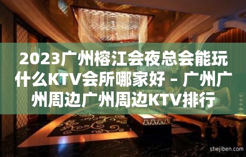 2023广州榕江会夜总会能玩什么KTV会所哪家好 – 广州广州周边广州周边KTV排行