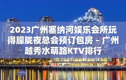 2023广州塞纳河娱乐会所玩得朦胧夜总会预订包房 – 广州越秀水萌路KTV排行