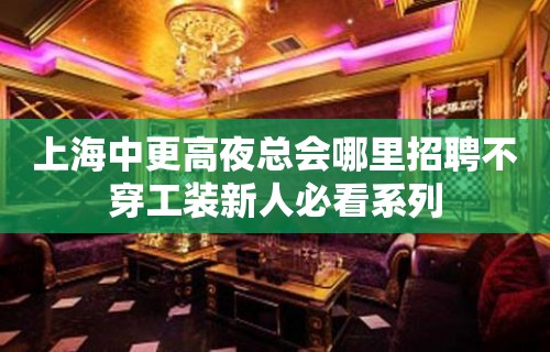 上海中更高夜总会哪里招聘不穿工装新人必看系列