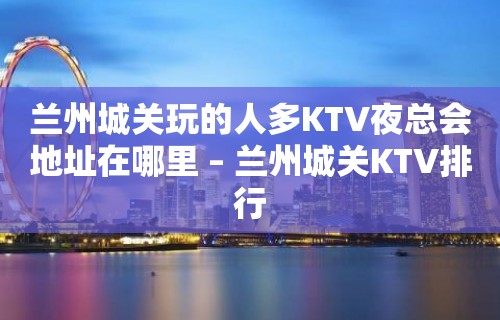 兰州城关玩的人多KTV夜总会地址在哪里 – 兰州城关KTV排行