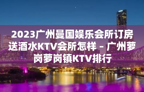 2023广州曼国娱乐会所订房送酒水KTV会所怎样 – 广州萝岗萝岗镇KTV排行