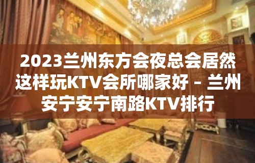 2023兰州东方会夜总会居然这样玩KTV会所哪家好 – 兰州安宁安宁南路KTV排行