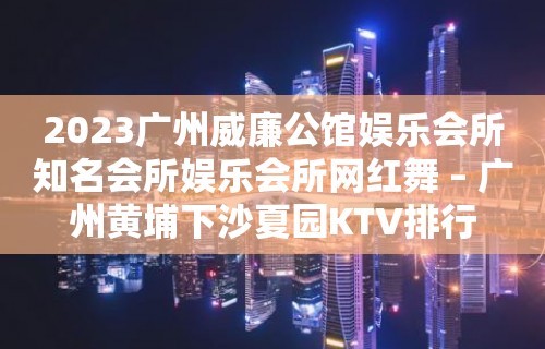 2023广州威廉公馆娱乐会所知名会所娱乐会所网红舞 – 广州黄埔下沙夏园KTV排行