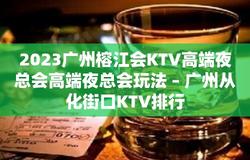 2023广州榕江会KTV高端夜总会高端夜总会玩法 – 广州从化街口KTV排行