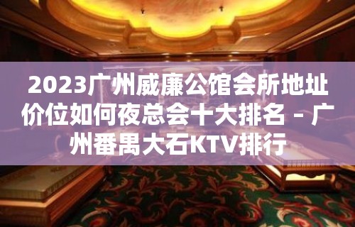 2023广州威廉公馆会所地址价位如何夜总会十大排名 – 广州番禺大石KTV排行