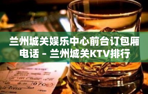 兰州城关娱乐中心前台订包厢电话 – 兰州城关KTV排行