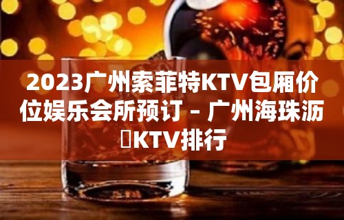 2023广州索菲特KTV包厢价位娱乐会所预订 – 广州海珠沥滘KTV排行