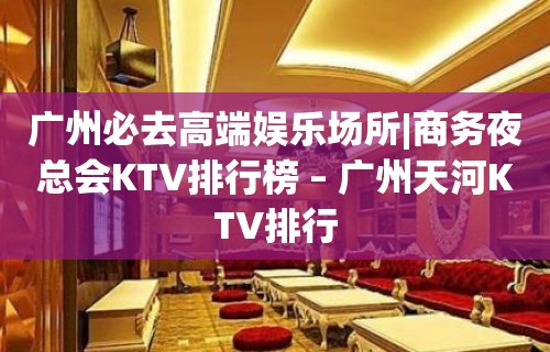 广州必去高端娱乐场所|商务夜总会KTV排行榜 – 广州天河KTV排行