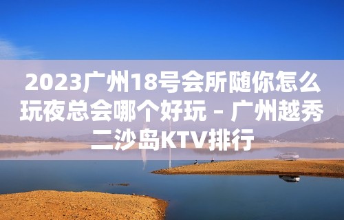 2023广州18号会所随你怎么玩夜总会哪个好玩 – 广州越秀二沙岛KTV排行