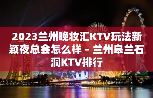 2023兰州晚妆汇KTV玩法新颖夜总会怎么样 – 兰州皋兰石洞KTV排行