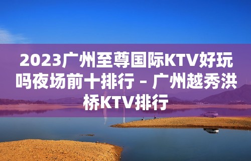 2023广州至尊国际KTV好玩吗夜场前十排行 – 广州越秀洪桥KTV排行