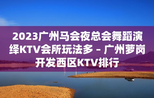 2023广州马会夜总会舞蹈演绎KTV会所玩法多 – 广州萝岗开发西区KTV排行