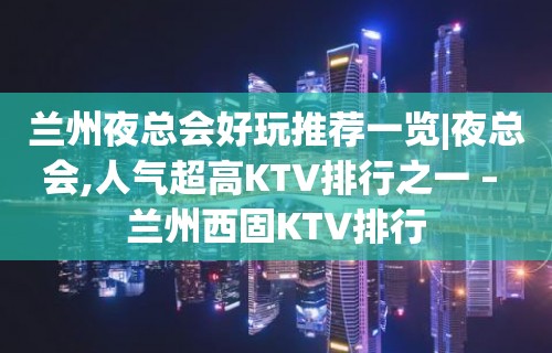 兰州夜总会好玩推荐一览|夜总会,人气超高KTV排行之一 – 兰州西固KTV排行