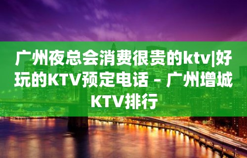 广州夜总会消费很贵的ktv|好玩的KTV预定电话 – 广州增城KTV排行