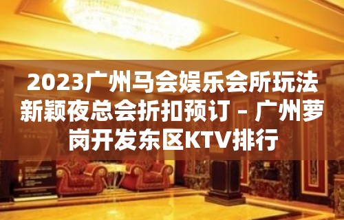 2023广州马会娱乐会所玩法新颖夜总会折扣预订 – 广州萝岗开发东区KTV排行