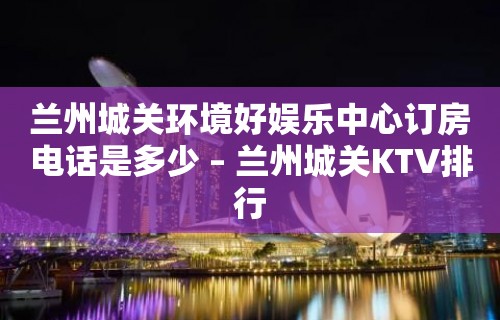 兰州城关环境好娱乐中心订房电话是多少 – 兰州城关KTV排行