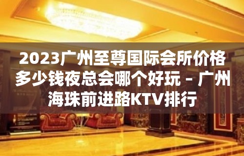 2023广州至尊国际会所价格多少钱夜总会哪个好玩 – 广州海珠前进路KTV排行