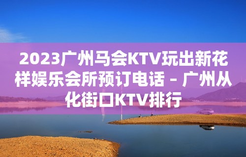 2023广州马会KTV玩出新花样娱乐会所预订电话 – 广州从化街口KTV排行