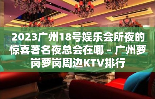 2023广州18号娱乐会所夜的惊喜著名夜总会在哪 – 广州萝岗萝岗周边KTV排行