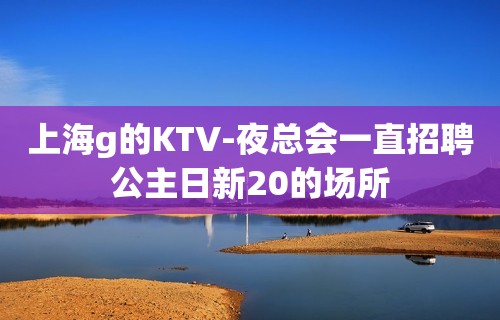 上海g的KTV-夜总会一直招聘公主日新20的场所