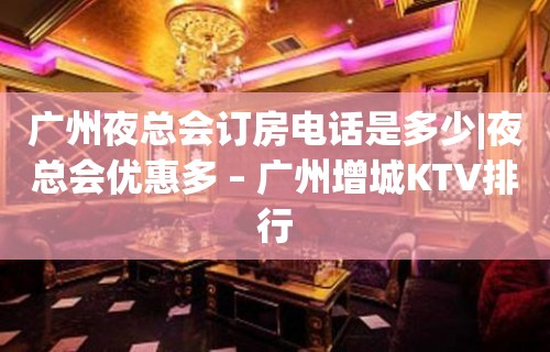 广州夜总会订房电话是多少|夜总会优惠多 – 广州增城KTV排行