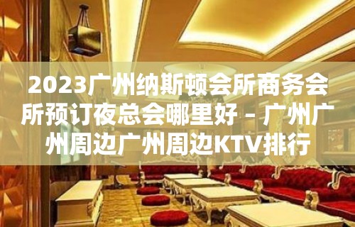 2023广州纳斯顿会所商务会所预订夜总会哪里好 – 广州广州周边广州周边KTV排行