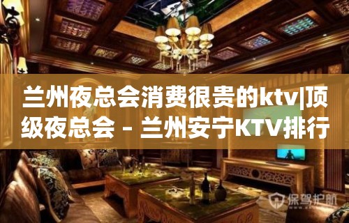 兰州夜总会消费很贵的ktv|顶级夜总会 – 兰州安宁KTV排行