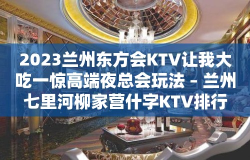 2023兰州东方会KTV让我大吃一惊高端夜总会玩法 – 兰州七里河柳家营什字KTV排行