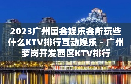 2023广州国会娱乐会所玩些什么KTV排行互动娱乐 – 广州萝岗开发西区KTV排行