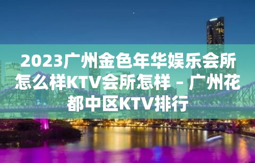 2023广州金色年华娱乐会所怎么样KTV会所怎样 – 广州花都中区KTV排行