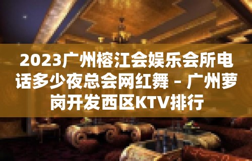 2023广州榕江会娱乐会所电话多少夜总会网红舞 – 广州萝岗开发西区KTV排行