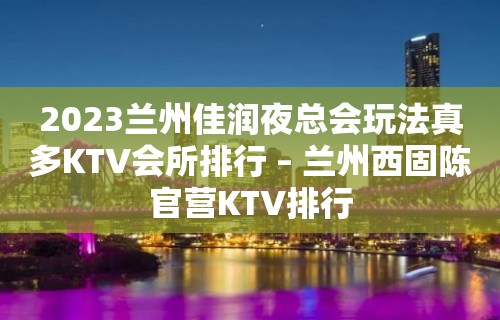 2023兰州佳润夜总会玩法真多KTV会所排行 – 兰州西固陈官营KTV排行