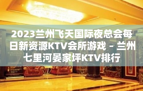 2023兰州飞天国际夜总会每日新资源KTV会所游戏 – 兰州七里河晏家坪KTV排行