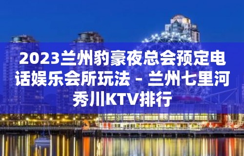 2023兰州豹豪夜总会预定电话娱乐会所玩法 – 兰州七里河秀川KTV排行