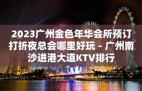 2023广州金色年华会所预订打折夜总会哪里好玩 – 广州南沙进港大道KTV排行