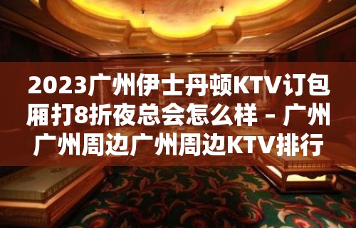 2023广州伊士丹顿KTV订包厢打8折夜总会怎么样 – 广州广州周边广州周边KTV排行