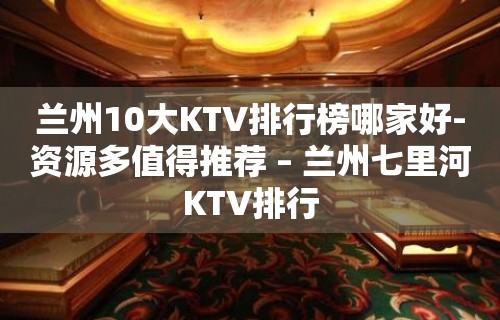 兰州10大KTV排行榜哪家好-资源多值得推荐 – 兰州七里河KTV排行