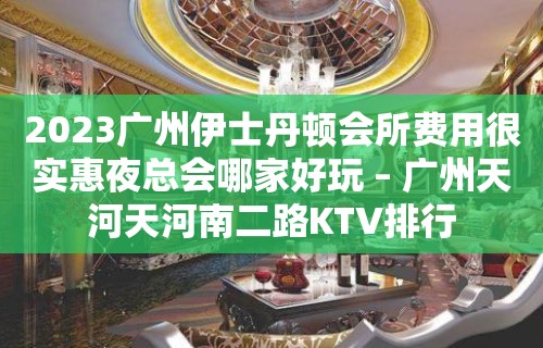 2023广州伊士丹顿会所费用很实惠夜总会哪家好玩 – 广州天河天河南二路KTV排行