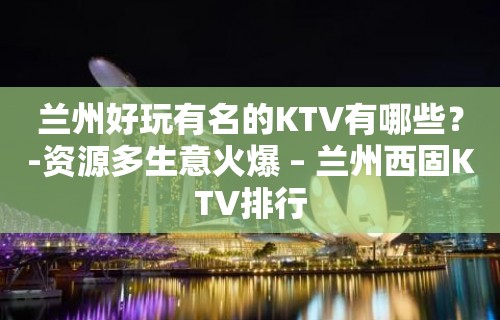 兰州好玩有名的KTV有哪些？-资源多生意火爆 – 兰州西固KTV排行