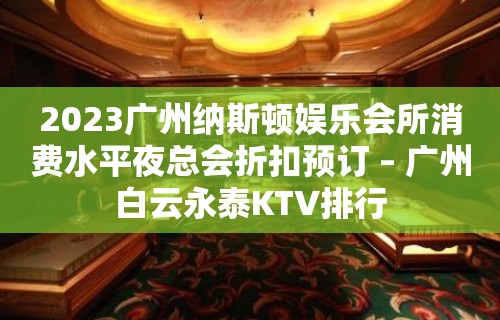 2023广州纳斯顿娱乐会所消费水平夜总会折扣预订 – 广州白云永泰KTV排行