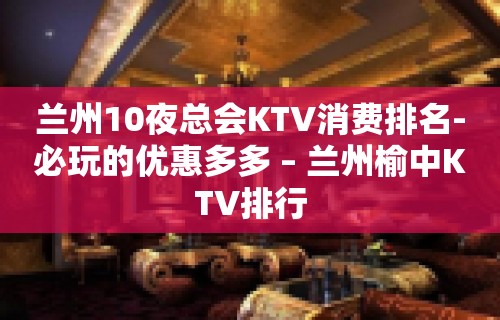 兰州10夜总会KTV消费排名-必玩的优惠多多 – 兰州榆中KTV排行