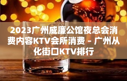 2023广州威廉公馆夜总会消费内容KTV会所消费 – 广州从化街口KTV排行